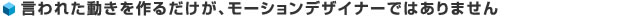 言われた動きを作るだけが、モーションデザイナーではありません