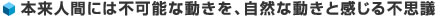 本来人間には不可能な動きを、自然な動きと感じる不思議