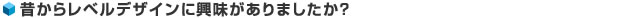 昔からレベルデザインに興味がありましたか？